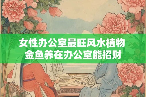 女性办公室最旺风水植物 金鱼养在办公室能招财