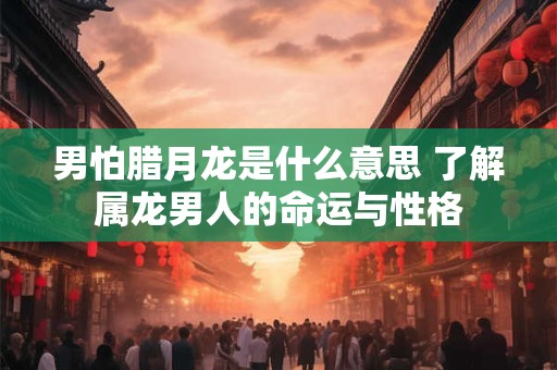男怕腊月龙是什么意思 了解属龙男人的命运与性格