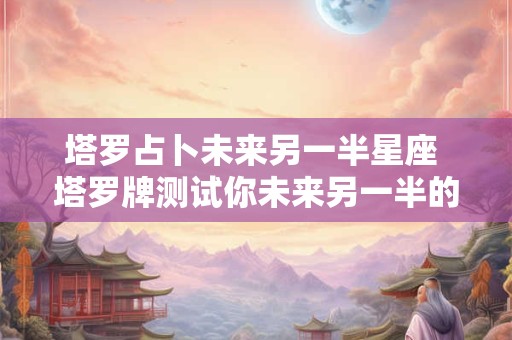 塔罗占卜未来另一半星座 塔罗牌测试你未来另一半的特征