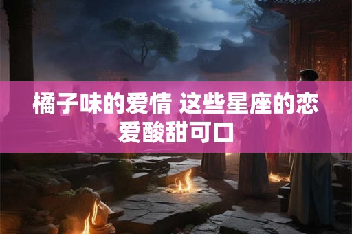 橘子味的爱情 这些星座的恋爱酸甜可口