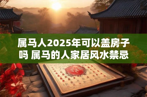 属马人2025年可以盖房子吗 属马的人家居风水禁忌