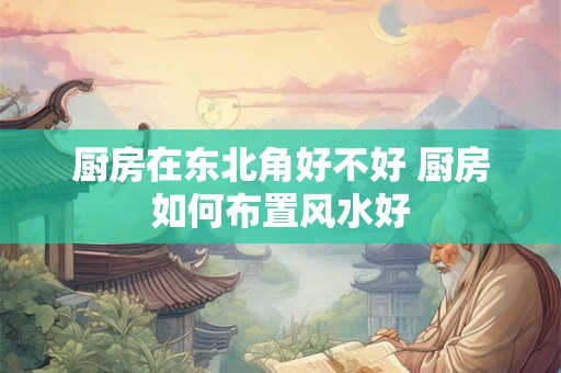 厨房在东北角好不好 厨房如何布置风水好