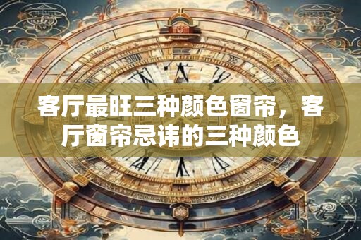 客厅最旺三种颜色窗帘，客厅窗帘忌讳的三种颜色