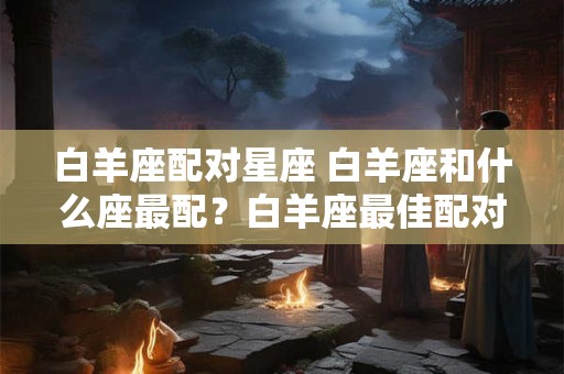 白羊座配对星座 白羊座和什么座最配？白羊座最佳配对星座