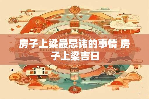 房子上梁最忌讳的事情 房子上梁吉日