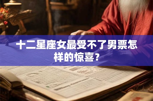 十二星座女最受不了男票怎样的惊喜？