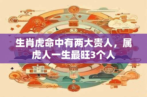 生肖虎命中有两大贵人，属虎人一生最旺3个人