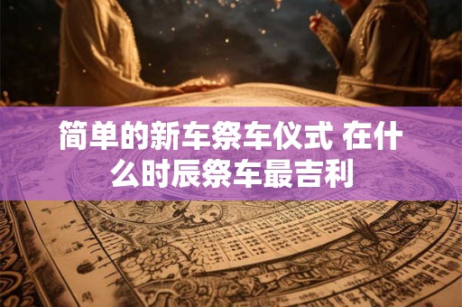 简单的新车祭车仪式 在什么时辰祭车最吉利