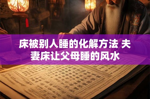 床被别人睡的化解方法 夫妻床让父母睡的风水
