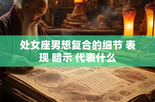 处女座男想复合的细节 表现 暗示 代表什么