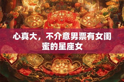 心真大，不介意男票有女闺蜜的星座女