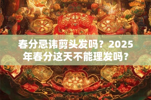 春分忌讳剪头发吗？2025年春分这天不能理发吗？