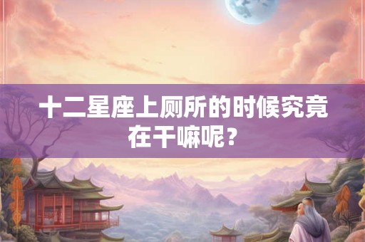 十二星座上厕所的时候究竟在干嘛呢？