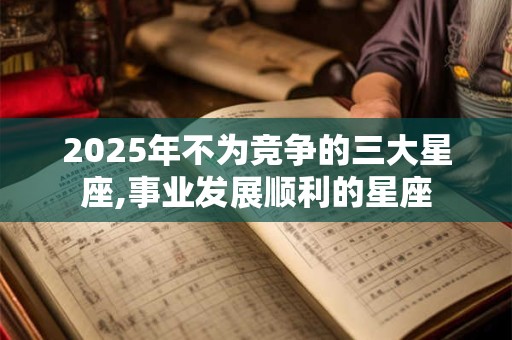 2025年不为竞争的三大星座,事业发展顺利的星座