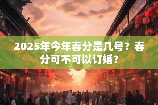 2025年今年春分是几号？春分可不可以订婚？