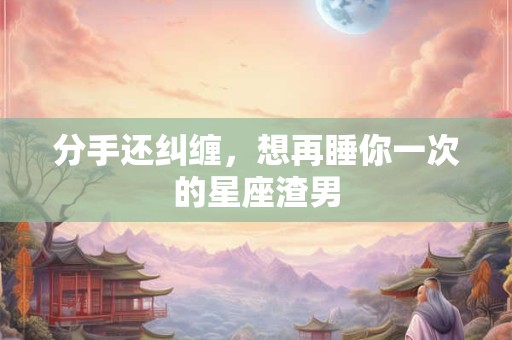 分手还纠缠，想再睡你一次的星座渣男