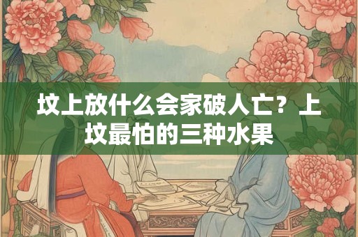 坟上放什么会家破人亡？上坟最怕的三种水果
