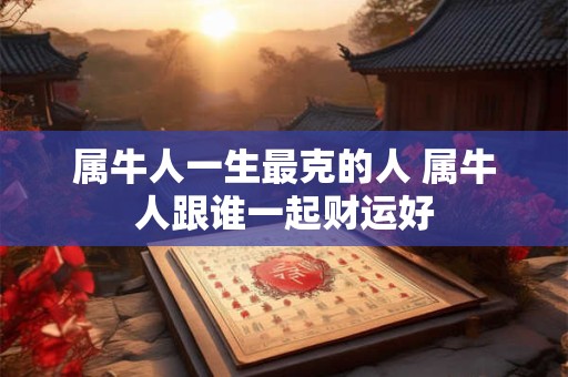 属牛人一生最克的人 属牛人跟谁一起财运好