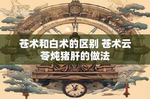 苍术和白术的区别 苍术云苓炖猪肝的做法