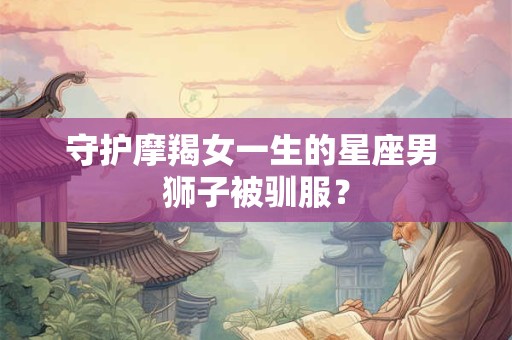 守护摩羯女一生的星座男 狮子被驯服？