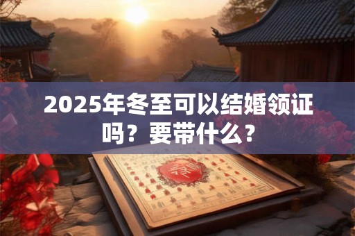 2025年冬至可以结婚领证吗？要带什么？
