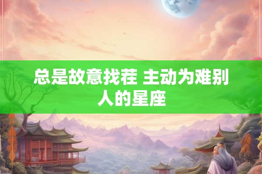 总是故意找茬 主动为难别人的星座