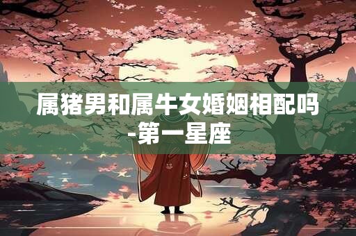 属猪男和属牛女婚姻相配吗-第一星座