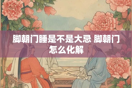 脚朝门睡是不是大忌 脚朝门怎么化解