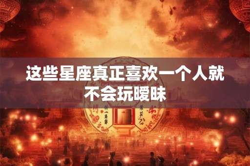 这些星座真正喜欢一个人就不会玩暧昧