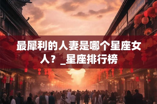 最犀利的人妻是哪个星座女人？_星座排行榜
