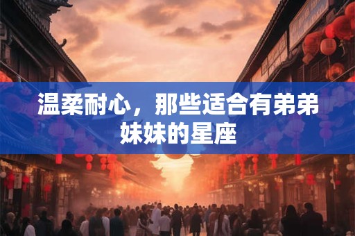 温柔耐心，那些适合有弟弟妹妹的星座