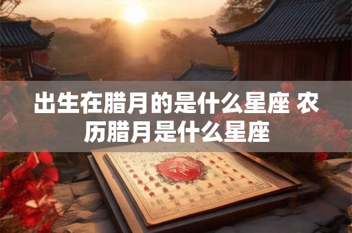 出生在腊月的是什么星座 农历腊月是什么星座