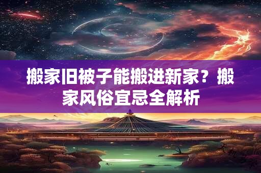 搬家旧被子能搬进新家？搬家风俗宜忌全解析