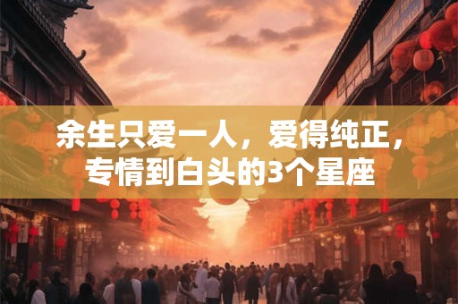 余生只爱一人，爱得纯正，专情到白头的3个星座