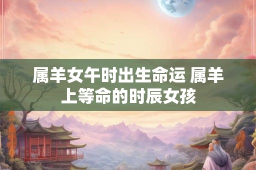 属羊女午时出生命运 属羊上等命的时辰女孩