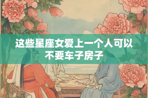 这些星座女爱上一个人可以不要车子房子