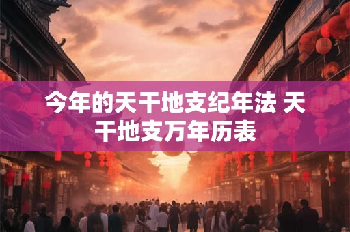 今年的天干地支纪年法 天干地支万年历表