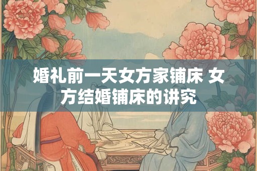 婚礼前一天女方家铺床 女方结婚铺床的讲究