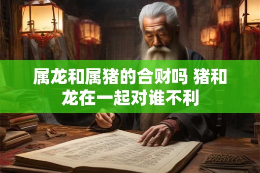 属龙和属猪的合财吗 猪和龙在一起对谁不利