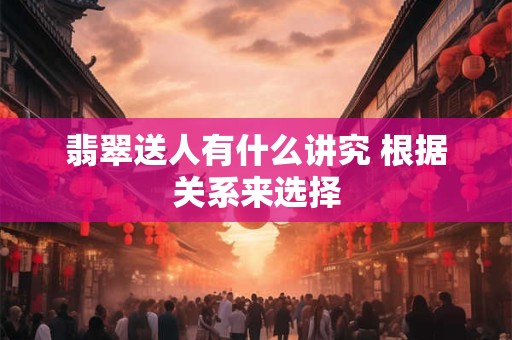 翡翠送人有什么讲究 根据关系来选择