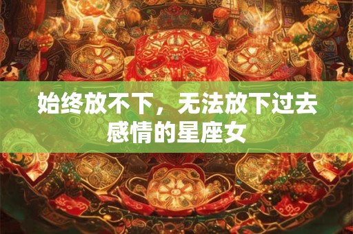 始终放不下，无法放下过去感情的星座女
