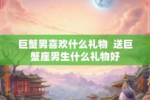 巨蟹男喜欢什么礼物  送巨蟹座男生什么礼物好