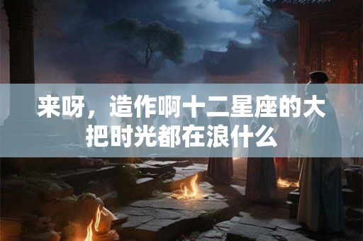详细阅读:来呀,造作啊十二星座的大把时光都在浪什么 来呀,造作啊十二星座的大把时光都在浪什么