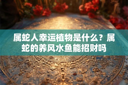 属蛇人幸运植物是什么？属蛇的养风水鱼能招财吗