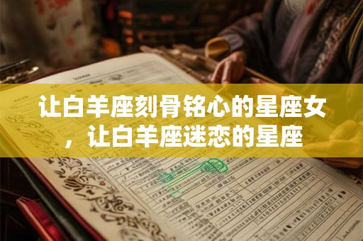 让白羊座刻骨铭心的星座女，让白羊座迷恋的星座
