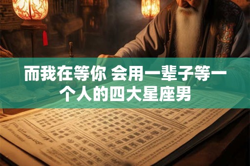 而我在等你 会用一辈子等一个人的四大星座男