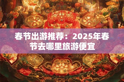 春节出游推荐：2025年春节去哪里旅游便宜