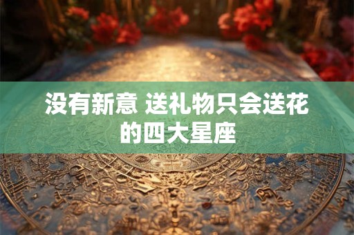 详细阅读:没有新意 送礼物只会送花的四大星座 没有新意 送礼物只会送花的四大星座