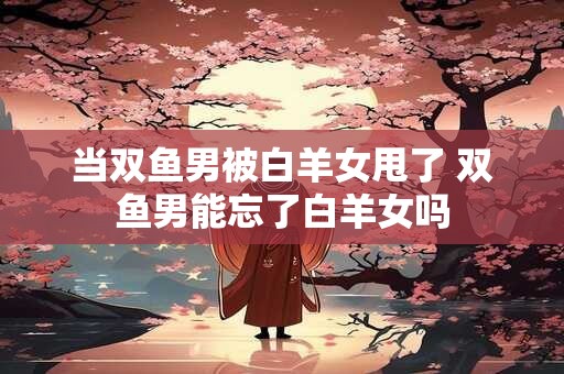 当双鱼男被白羊女甩了 双鱼男能忘了白羊女吗