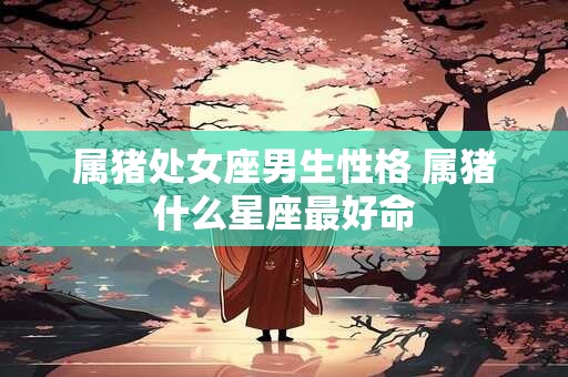 属猪处女座男生性格 属猪什么星座最好命